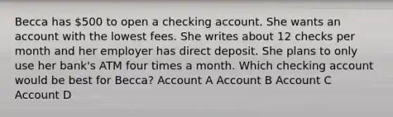 Becca has 500 to open a checking account. She wants an account with the lowest fees. She writes about 12 checks per month and her employer has direct deposit. She plans to only use her bank's ATM four times a month. Which checking account would be best for Becca? Account A Account B Account C Account D