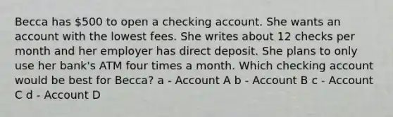 Becca has 500 to open a checking account. She wants an account with the lowest fees. She writes about 12 checks per month and her employer has direct deposit. She plans to only use her bank's ATM four times a month. Which checking account would be best for Becca? a - Account A b - Account B c - Account C d - Account D