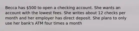 Becca has 500 to open a checking account. She wants an account with the lowest fees. She writes about 12 checks per month and her employer has direct deposit. She plans to only use her bank's ATM four times a month