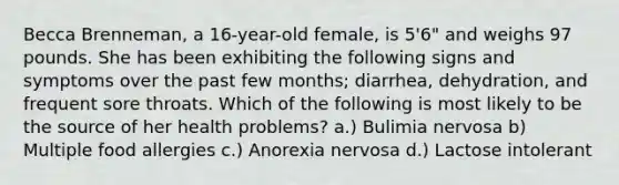 Becca Brenneman, a 16-year-old female, is 5'6" and weighs 97 pounds. She has been exhibiting the following signs and symptoms over the past few months; diarrhea, dehydration, and frequent sore throats. Which of the following is most likely to be the source of her health problems? a.) Bulimia nervosa b) Multiple food allergies c.) Anorexia nervosa d.) Lactose intolerant