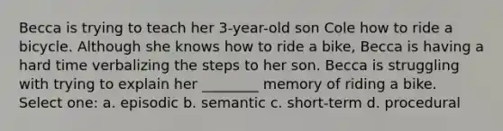 Becca is trying to teach her 3-year-old son Cole how to ride a bicycle. Although she knows how to ride a bike, Becca is having a hard time verbalizing the steps to her son. Becca is struggling with trying to explain her ________ memory of riding a bike. Select one: a. episodic b. semantic c. short-term d. procedural