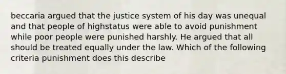 beccaria argued that the justice system of his day was unequal and that people of highstatus were able to avoid punishment while poor people were punished harshly. He argued that all should be treated equally under the law. Which of the following criteria punishment does this describe