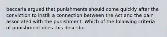 beccaria argued that punishments should come quickly after the conviction to instill a connection between the Act and the pain associated with the punishment. Which of the following criteria of punishment does this describe