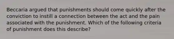 Beccaria argued that punishments should come quickly after the conviction to instill a connection between the act and the pain associated with the punishment. Which of the following criteria of punishment does this describe?