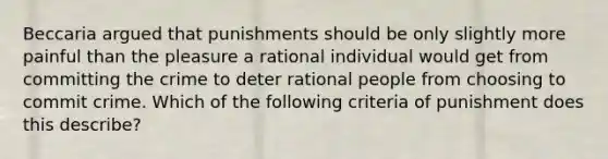 Beccaria argued that punishments should be only slightly more painful than the pleasure a rational individual would get from committing the crime to deter rational people from choosing to commit crime. Which of the following criteria of punishment does this describe?