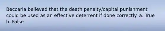 Beccaria believed that the death penalty/capital punishment could be used as an effective deterrent if done correctly. a. True b. False