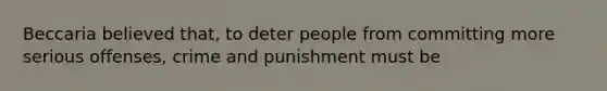 Beccaria believed that, to deter people from committing more serious offenses, crime and punishment must be