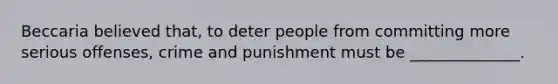 Beccaria believed that, to deter people from committing more serious offenses, crime and punishment must be ______________.