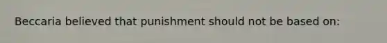 Beccaria believed that punishment should not be based on: