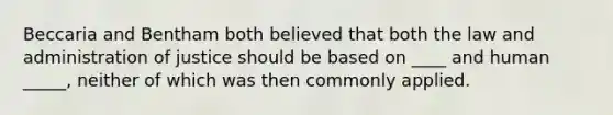 Beccaria and Bentham both believed that both the law and administration of justice should be based on ____ and human _____, neither of which was then commonly applied.