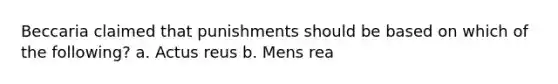 Beccaria claimed that punishments should be based on which of the following? a. Actus reus b. Mens rea