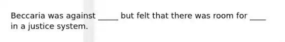 Beccaria was against _____ but felt that there was room for ____ in a justice system.