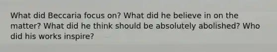 What did Beccaria focus on? What did he believe in on the matter? What did he think should be absolutely abolished? Who did his works inspire?