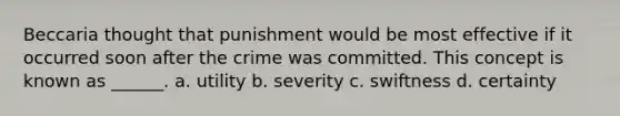 Beccaria thought that punishment would be most effective if it occurred soon after the crime was committed. This concept is known as ______. a. utility b. severity c. swiftness d. certainty