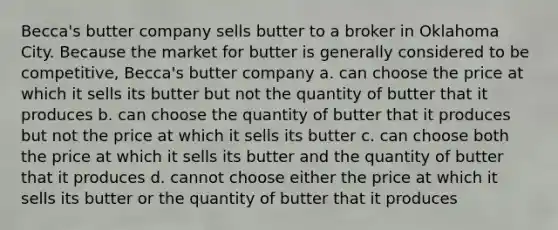 Becca's butter company sells butter to a broker in Oklahoma City. Because the market for butter is generally considered to be competitive, Becca's butter company a. can choose the price at which it sells its butter but not the quantity of butter that it produces b. can choose the quantity of butter that it produces but not the price at which it sells its butter c. can choose both the price at which it sells its butter and the quantity of butter that it produces d. cannot choose either the price at which it sells its butter or the quantity of butter that it produces