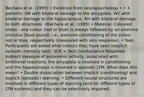 Bechara et al. (1995) • Evidence from neuropsychology • • 3 patients: SM with bilateral damage to the amygdala. WC with bilateral damage to the hippocampus. RH with bilateral damage to both structures. •Bechara et al. (1995) • Material: Coloured slides - one colour (red or blue) is always followed by an aversive stimulus (loud sound). i.e., aversive conditioning of the colour red or blue, respectively (measured with skin response). • Task: Participants are asked what colours they have seen (explicit episodic memory test). SCR = Skin Conductance Response Indirect measure of autonomic activity, associated with emotional reactions. the amygdala is involved in conditioning and the hippocampus is involved in episodic LTM. What does this mean? • Double dissociation between implicit (conditioning) and explicit (episodic) learning. • Different neural structures are involved in different types of learning (and for different types of LTM systems) and they can be selectively impaired.