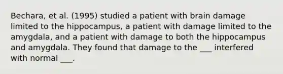 Bechara, et al. (1995) studied a patient with brain damage limited to the hippocampus, a patient with damage limited to the amygdala, and a patient with damage to both the hippocampus and amygdala. They found that damage to the ___ interfered with normal ___.