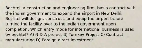 Bechtel, a construction and engineering firm, has a contract with the indian government to expand the airport in New Delhi. Bechtel will design, construct, and equip the airport before turning the facility over to the indian government upon completion. Which entry mode for international business is used by bechtel? A) N-D-A project B) Turnkey Project C) Contract manufacturing D) Foreign direct investment