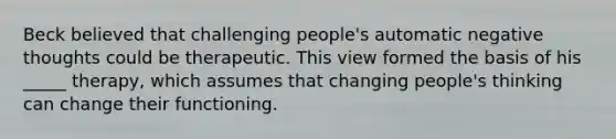 Beck believed that challenging people's automatic negative thoughts could be therapeutic. This view formed the basis of his _____ therapy, which assumes that changing people's thinking can change their functioning.