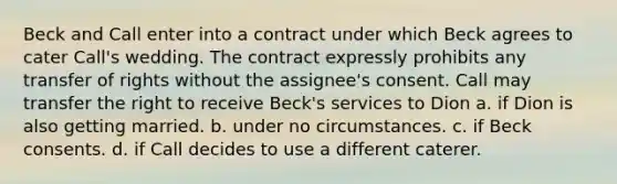 Beck and Call enter into a contract under which Beck agrees to cater Call's wedding. The contract expressly prohibits any transfer of rights without the assignee's consent. Call may transfer the right to receive Beck's services to Dion a. if Dion is also getting married. b. under no circumstances. c. if Beck consents. d. if Call decides to use a different caterer.