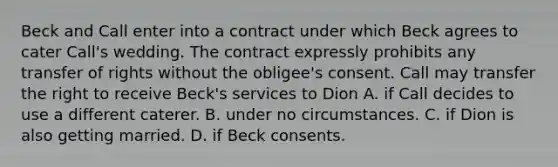 Beck and Call enter into a contract under which Beck agrees to cater Call's wedding. The contract expressly prohibits any transfer of rights without the obligee's consent. Call may transfer the right to receive Beck's services to Dion A. if Call decides to use a different caterer. B. under no circumstances. C. if Dion is also getting married. D. if Beck consents.