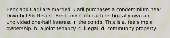 Beck and Carli are married. Carli purchases a condominium near Downhill Ski Resort. Beck and Carli each technically own an undivided one-half interest in the condo. This is a. fee simple ownership. b. a joint tenancy. c. illegal. d. community property.