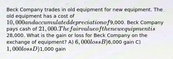 Beck Company trades in old equipment for new equipment. The old equipment has a cost of 10,000 and accumulated depreciation of9,000. Beck Company pays cash of 21,000. The fair value of the new equipment is28,000. What is the gain or loss for Beck Company on the exchange of equipment? A) 6,000 loss B)6,000 gain C) 1,000 loss D)1,000 gain