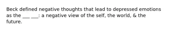 Beck defined negative thoughts that lead to depressed emotions as the ___ ___: a negative view of the self, the world, & the future.