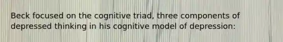 Beck focused on the cognitive triad, three components of depressed thinking in his cognitive model of depression: