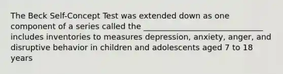 The Beck Self-Concept Test was extended down as one component of a series called the ______________________________ includes inventories to measures depression, anxiety, anger, and disruptive behavior in children and adolescents aged 7 to 18 years