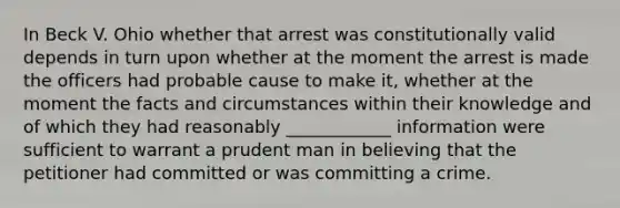 In Beck V. Ohio whether that arrest was constitutionally valid depends in turn upon whether at the moment the arrest is made the officers had probable cause to make it, whether at the moment the facts and circumstances within their knowledge and of which they had reasonably ____________ information were sufficient to warrant a prudent man in believing that the petitioner had committed or was committing a crime.