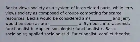 Becka views society as a system of interrelated parts, while Jerry views society as composed of groups competing for scarce resources. Becka would be considered a(n)___________ and Jerry would be seen as a(n) ______________ a. Symbolic interactionist; functionalist b. Applied sociologist; functionalist c. Basic sociologist; applied sociologist d. Functionalist; conflict theorist