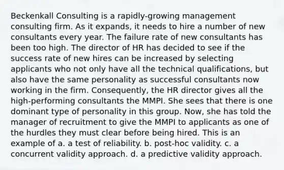 Beckenkall Consulting is a rapidly-growing management consulting firm. As it expands, it needs to hire a number of new consultants every year. The failure rate of new consultants has been too high. The director of HR has decided to see if the success rate of new hires can be increased by selecting applicants who not only have all the technical qualifications, but also have the same personality as successful consultants now working in the firm. Consequently, the HR director gives all the high-performing consultants the MMPI. She sees that there is one dominant type of personality in this group. Now, she has told the manager of recruitment to give the MMPI to applicants as one of the hurdles they must clear before being hired. This is an example of a. a test of reliability. b. post-hoc validity. c. a concurrent validity approach. d. a predictive validity approach.