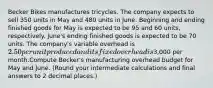 Becker Bikes manufactures tricycles. The company expects to sell 350 units in May and 480 units in June. Beginning and ending finished goods for May is expected to be 95 and 60 units, respectively. June's ending finished goods is expected to be 70 units. The company's variable overhead is 2.50 per unit produced and its fixed overhead is3,000 per month.Compute Becker's manufacturing overhead budget for May and June. (Round your intermediate calculations and final answers to 2 decimal places.)