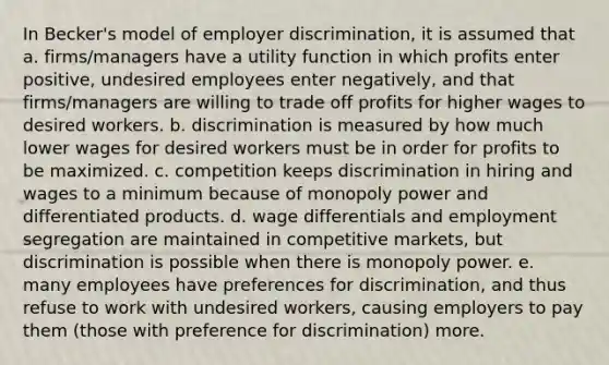 In Becker's model of employer discrimination, it is assumed that a. firms/managers have a utility function in which profits enter positive, undesired employees enter negatively, and that firms/managers are willing to trade off profits for higher wages to desired workers. b. discrimination is measured by how much lower wages for desired workers must be in order for profits to be maximized. c. competition keeps discrimination in hiring and wages to a minimum because of monopoly power and differentiated products. d. wage differentials and employment segregation are maintained in competitive markets, but discrimination is possible when there is monopoly power. e. many employees have preferences for discrimination, and thus refuse to work with undesired workers, causing employers to pay them (those with preference for discrimination) more.