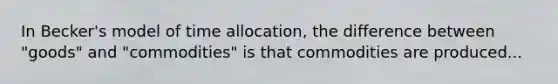 In Becker's model of time allocation, the difference between "goods" and "commodities" is that commodities are produced...