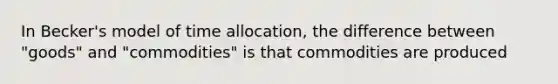 In Becker's model of time allocation, the difference between "goods" and "commodities" is that commodities are produced