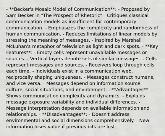 - **Becker's Mosaic Model of Communication**: - Proposed by Sam Becker in "The Prospect of Rhetoric" - Critiques classical communication models as insufficient for contemporary communication. - Emphasizes the complexity and randomness of human communication. - Reduces limitations of linear models by stressing the meaning of messages. - Inspired by Marshall McLuhan's metaphor of television as light and dark spots. - **Key Features**: - Empty cells represent unavailable messages or sources. - Vertical layers denote sets of similar messages. - Cells represent messages and sources. - Receivers loop through cells each time. - Individuals exist in a communication web, reciprocally shaping uniqueness. - Messages construct humans, and vice versa. - Messages depend on information source, culture, social situations, and environment. - **Advantages**: - Shows communication complexity and dynamics. - Explains message exposure variability and individual differences. - Message interpretation depends on available information and relationships. - **Disadvantages**: - Doesn't address environmental and social dimensions comprehensively. - New information loses value if previous bits are lost.