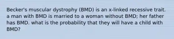 Becker's muscular dystrophy (BMD) is an x-linked recessive trait. a man with BMD is married to a woman without BMD; her father has BMD. what is the probability that they will have a child with BMD?