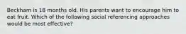 Beckham is 18 months old. His parents want to encourage him to eat fruit. Which of the following social referencing approaches would be most effective?