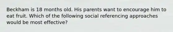 Beckham is 18 months old. His parents want to encourage him to eat fruit. Which of the following social referencing approaches would be most effective?