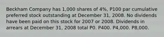 Beckham Company has 1,000 shares of 4%, P100 par cumulative preferred stock outstanding at December 31, 2008. No dividends have been paid on this stock for 2007 or 2008. Dividends in arrears at December 31, 2008 total P0. P400. P4,000. P8,000.