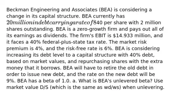 Beckman Engineering and Associates (BEA) is considering a change in its capital structure. BEA currently has 20 million in debt carrying a rate of 8%, and its stock price is40 per share with 2 million shares outstanding. BEA is a zero-growth firm and pays out all of its earnings as dividends. The firm's EBIT is 14.933 million, and it faces a 40% federal-plus-state tax rate. The market risk premium is 4%, and the risk-free rate is 6%. BEA is considering increasing its debt level to a capital structure with 40% debt, based on market values, and repurchasing shares with the extra money that it borrows. BEA will have to retire the old debt in order to issue new debt, and the rate on the new debt will be 9%. BEA has a beta of 1.0. a. What is BEA's unlevered beta? Use market value D/S (which is the same as wd/ws) when unlevering.