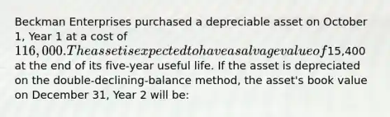 Beckman Enterprises purchased a depreciable asset on October 1, Year 1 at a cost of 116,000. The asset is expected to have a salvage value of15,400 at the end of its five-year useful life. If the asset is depreciated on the double-declining-balance method, the asset's book value on December 31, Year 2 will be: