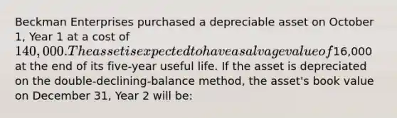 Beckman Enterprises purchased a depreciable asset on October 1, Year 1 at a cost of 140,000. The asset is expected to have a salvage value of16,000 at the end of its five-year useful life. If the asset is depreciated on the double-declining-balance method, the asset's book value on December 31, Year 2 will be: