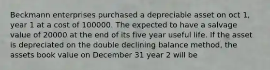 Beckmann enterprises purchased a depreciable asset on oct 1, year 1 at a cost of 100000. The expected to have a salvage value of 20000 at the end of its five year useful life. If the asset is depreciated on the double declining balance method, the assets book value on December 31 year 2 will be