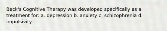 Beck's Cognitive Therapy was developed specifically as a treatment for: a. depression b. anxiety c. schizophrenia d. impulsivity