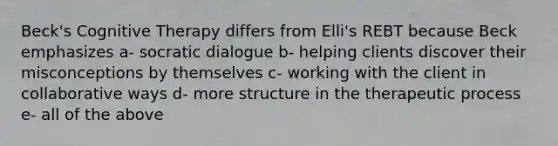 Beck's Cognitive Therapy differs from Elli's REBT because Beck emphasizes a- socratic dialogue b- helping clients discover their misconceptions by themselves c- working with the client in collaborative ways d- more structure in the therapeutic process e- all of the above