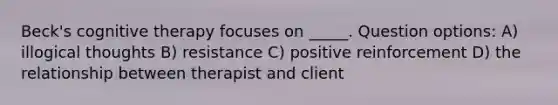 Beck's cognitive therapy focuses on _____. Question options: A) illogical thoughts B) resistance C) positive reinforcement D) the relationship between therapist and client