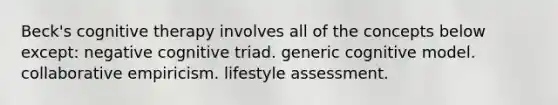 Beck's cognitive therapy involves all of the concepts below except: negative cognitive triad. generic cognitive model. collaborative empiricism. lifestyle assessment.